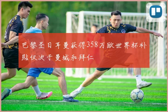 巴黎圣日耳曼获得358万欧世界杯补贴仅次于曼城和拜仁