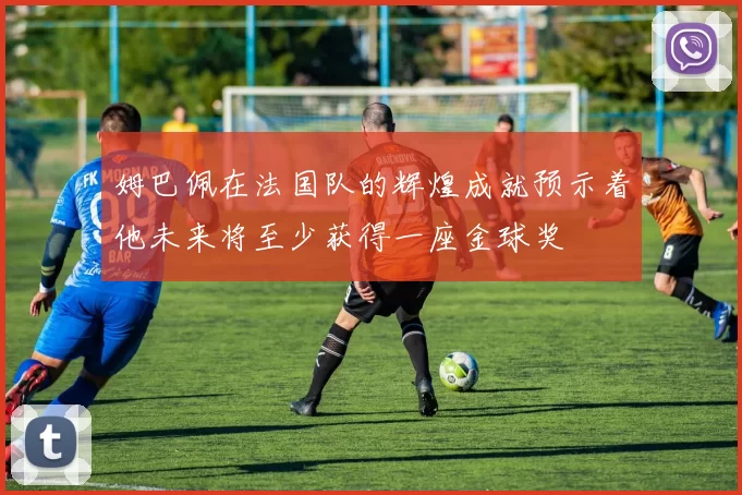 姆巴佩在法国队的辉煌成就预示着他未来将至少获得一座金球奖