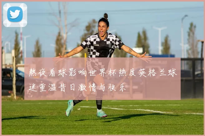 熬夜看球影响世界杯热度英格兰球迷重温昔日激情与快乐