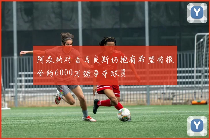 阿森纳对吉马良斯仍抱有希望将报价约6000万镑争夺球员